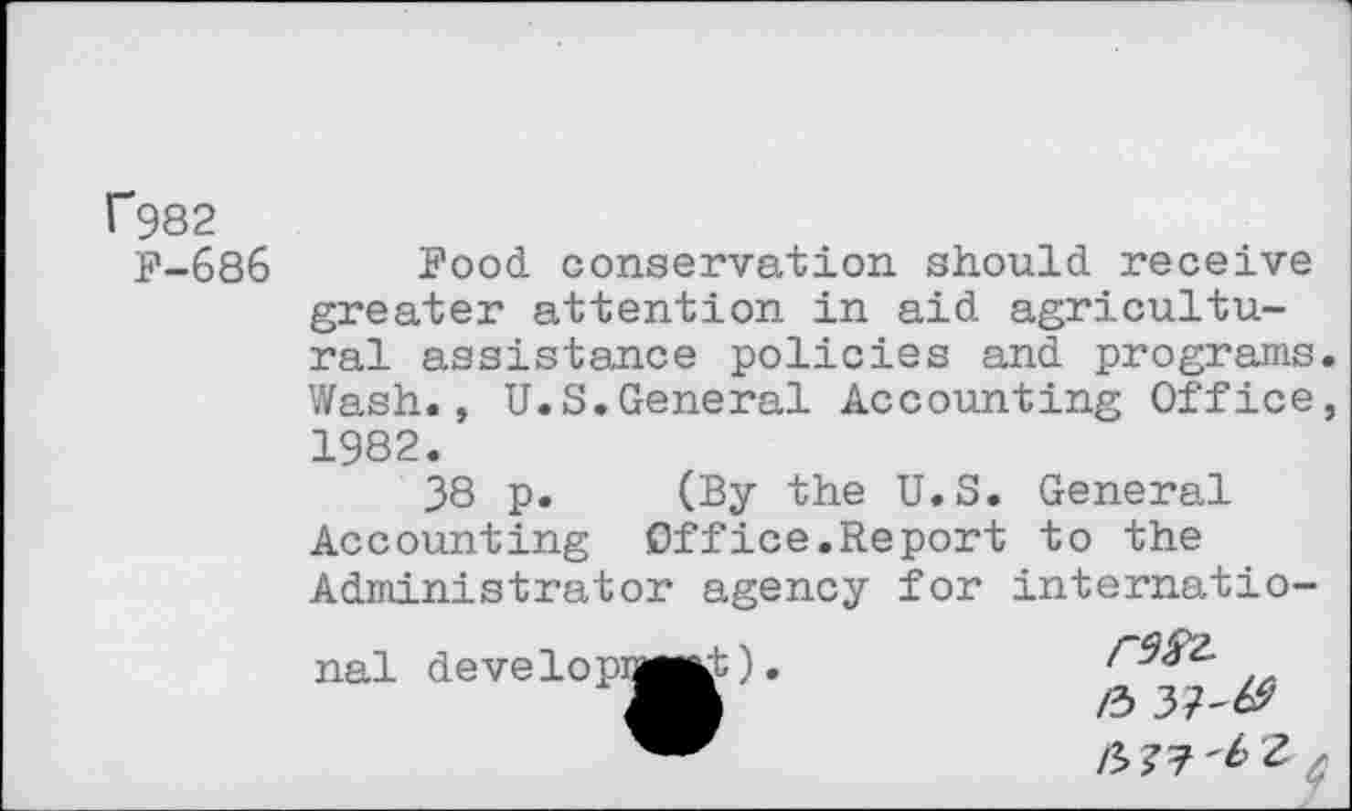 ﻿f982
F-686
Food conservation should receive greater attention in aid agricultural assistance policies and programs. Wash., U.S.General Accounting Office, 1982.
38 p. (By the U.S. General Accounting Office.Report to the Administrator agency for internatio-rdfr.
/3 37'& n>^'bz *
nal develop